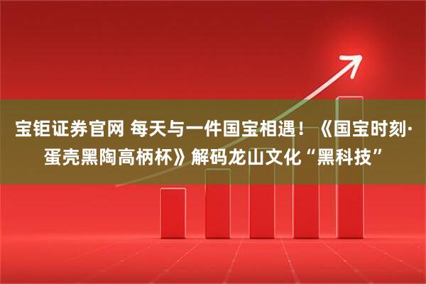 宝钜证券官网 每天与一件国宝相遇！《国宝时刻·蛋壳黑陶高柄杯》解码龙山文化“黑科技”