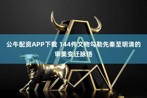 公牛配资APP下载 144件文物勾勒先秦至明清的审美变迁脉络