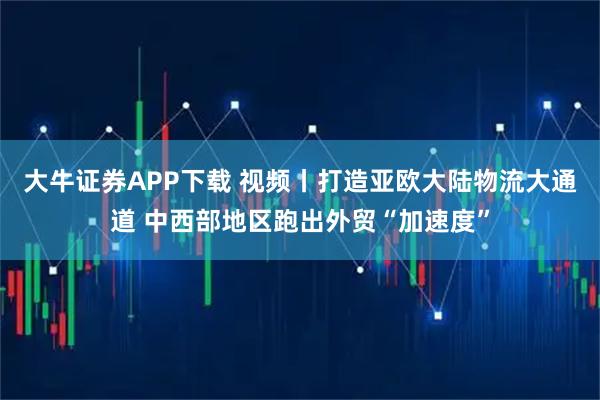 大牛证券APP下载 视频丨打造亚欧大陆物流大通道 中西部地区跑出外贸“加速度”
