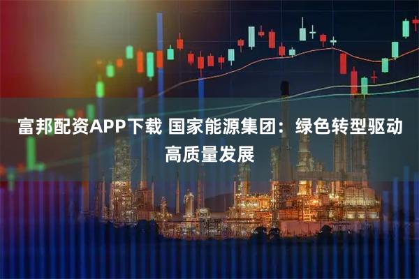 富邦配资APP下载 国家能源集团:绿色转型驱动高质量发展