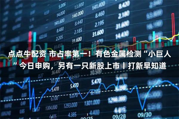 点点牛配资 市占率第一!有色金属检测“小巨人”今日申购,另有一只新股上市丨打新早知道