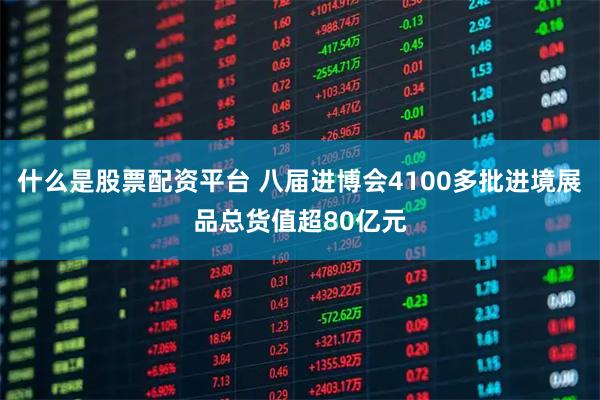 什么是股票配资平台 八届进博会4100多批进境展品总货值超80亿元