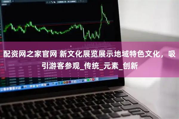 配资网之家官网 新文化展览展示地域特色文化，吸引游客参观_传统_元素_创新