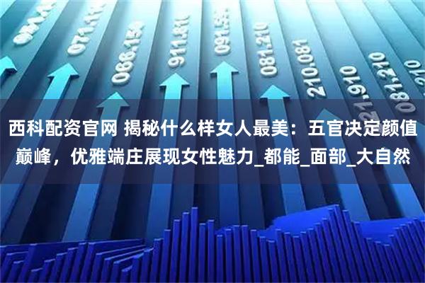 西科配资官网 揭秘什么样女人最美：五官决定颜值巅峰，优雅端庄展现女性魅力_都能_面部_大自然