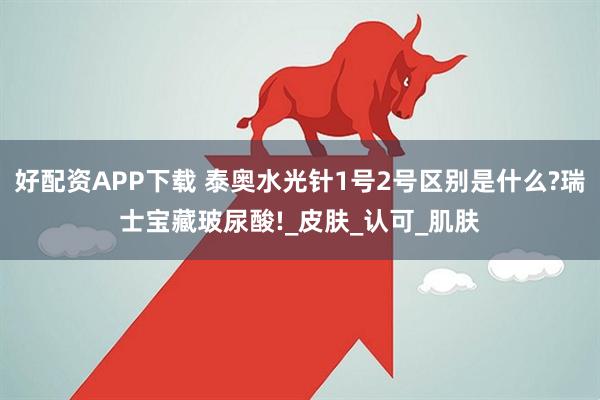 好配资APP下载 泰奥水光针1号2号区别是什么?瑞士宝藏玻尿酸!_皮肤_认可_肌肤
