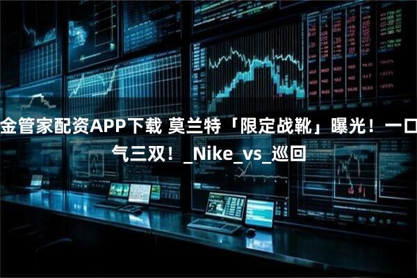 金管家配资APP下载 莫兰特「限定战靴」曝光!一口气三双!_Nike_vs_巡回