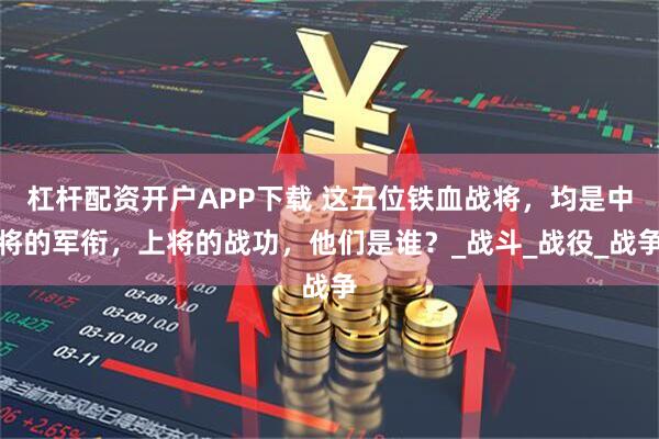 杠杆配资开户APP下载 这五位铁血战将,均是中将的军衔,上将的战功,他们是谁?_战斗_战役_战争