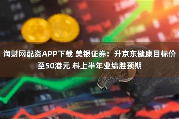 淘财网配资APP下载 美银证券：升京东健康目标价至50港元 料上半年业绩胜预期