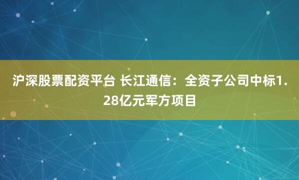 沪深股票配资平台 长江通信：全资子公司中标1.28亿元军方项目