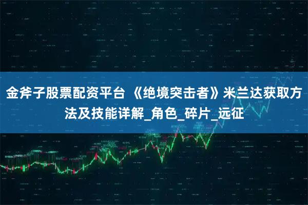 金斧子股票配资平台 《绝境突击者》米兰达获取方法及技能详解_角色_碎片_远征