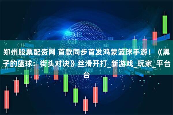 郑州股票配资网 首款同步首发鸿蒙篮球手游！《黑子的篮球：街头对决》丝滑开打_新游戏_玩家_平台