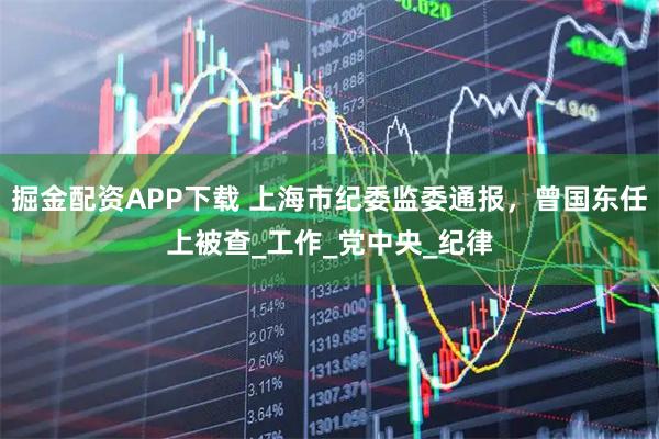 掘金配资APP下载 上海市纪委监委通报,曾国东任上被查_工作_党中央_纪律