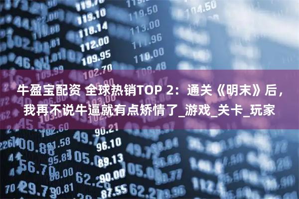 牛盈宝配资 全球热销TOP 2:通关《明末》后,我再不说牛逼就有点矫情了_游戏_关卡_玩家