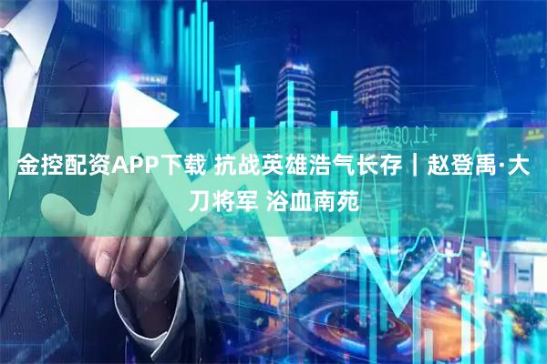 金控配资APP下载 抗战英雄浩气长存｜赵登禹·大刀将军 浴血南苑