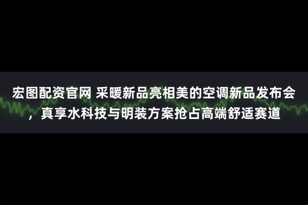 宏图配资官网 采暖新品亮相美的空调新品发布会，真享水科技与明装方案抢占高端舒适赛道