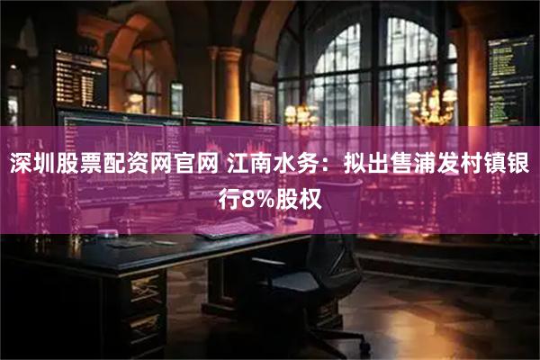 深圳股票配资网官网 江南水务：拟出售浦发村镇银行8%股权