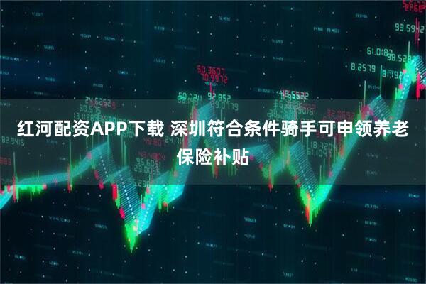 红河配资APP下载 深圳符合条件骑手可申领养老保险补贴