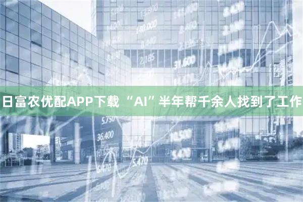 日富农优配APP下载 “AI”半年帮千余人找到了工作