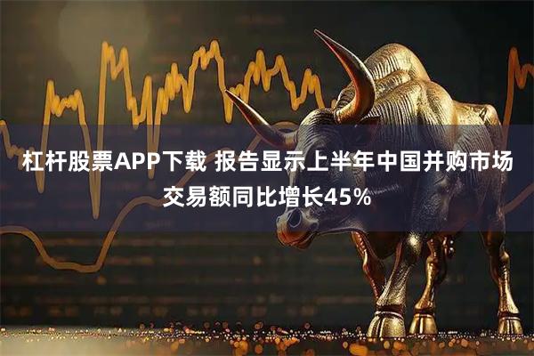 杠杆股票APP下载 报告显示上半年中国并购市场交易额同比增长45%
