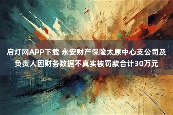 启灯网APP下载 永安财产保险太原中心支公司及负责人因财务数据不真实被罚款合计30万元