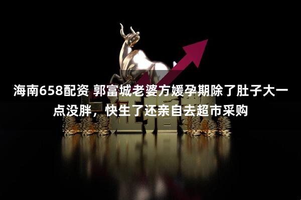 海南658配资 郭富城老婆方媛孕期除了肚子大一点没胖，快生了还亲自去超市采购