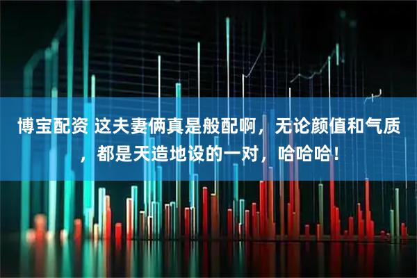 博宝配资 这夫妻俩真是般配啊,无论颜值和气质,都是天造地设的一对,哈哈哈!