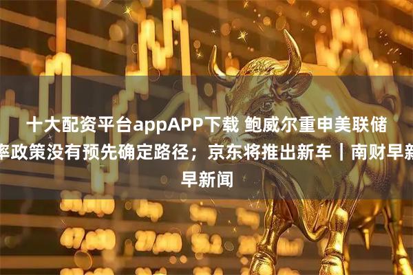 十大配资平台appAPP下载 鲍威尔重申美联储利率政策没有预先确定路径；京东将推出新车｜南财早新闻