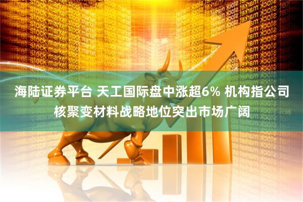 海陆证券平台 天工国际盘中涨超6% 机构指公司核聚变材料战略地位突出市场广阔