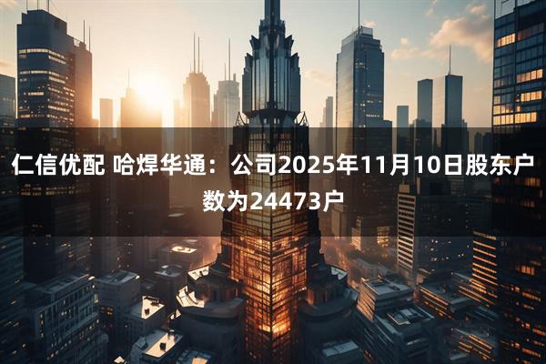 仁信优配 哈焊华通：公司2025年11月10日股东户数为24473户