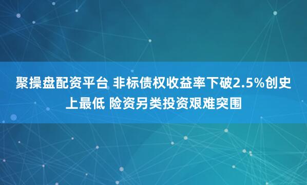 聚操盘配资平台 非标债权收益率下破2.5%创史上最低 险资另类投资艰难突围