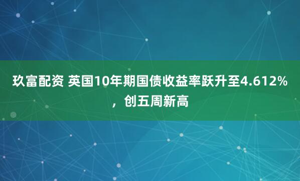 玖富配资 英国10年期国债收益率跃升至4.612%，创五周新高
