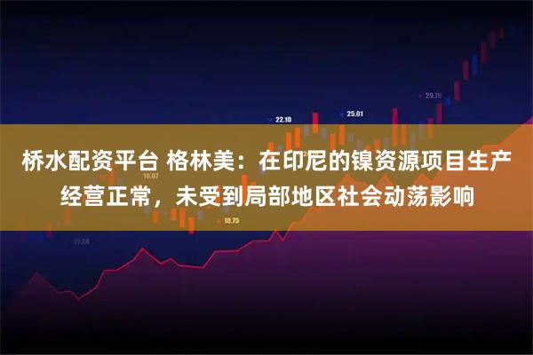 桥水配资平台 格林美：在印尼的镍资源项目生产经营正常，未受到局部地区社会动荡影响