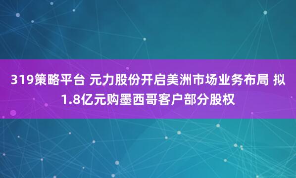 319策略平台 元力股份开启美洲市场业务布局 拟1.8亿元购墨西哥客户部分股权