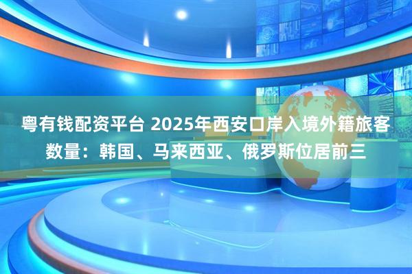 粤有钱配资平台 2025年西安口岸入境外籍旅客数量：韩国、马来西亚、俄罗斯位居前三
