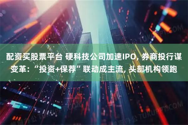 配资买股票平台 硬科技公司加速IPO, 券商投行谋变革: “投资+保荐”联动成主流, 头部机构领跑