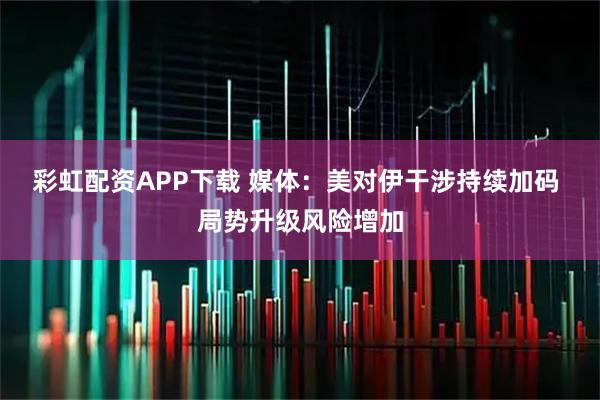 彩虹配资APP下载 媒体：美对伊干涉持续加码 局势升级风险增加
