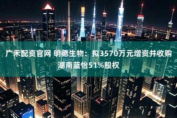 广禾配资官网 明德生物：拟3570万元增资并收购湖南蓝怡51%股权