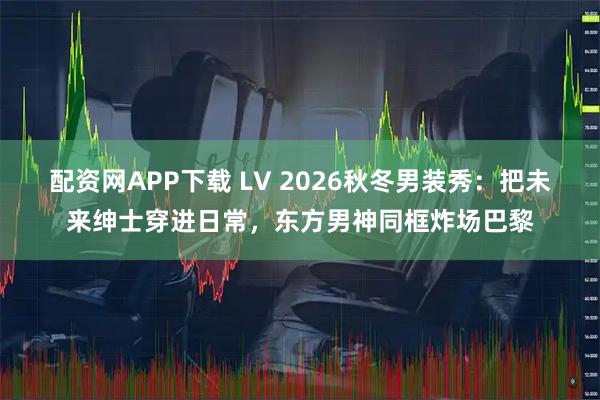 配资网APP下载 LV 2026秋冬男装秀：把未来绅士穿进日常，东方男神同框炸场巴黎