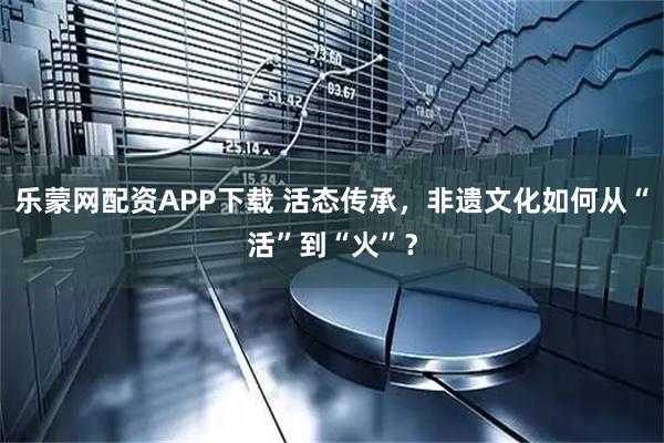 乐蒙网配资APP下载 活态传承，非遗文化如何从“活”到“火”？