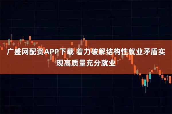 广盛网配资APP下载 着力破解结构性就业矛盾实现高质量充分就业