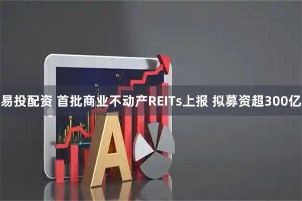 易投配资 首批商业不动产REITs上报 拟募资超300亿