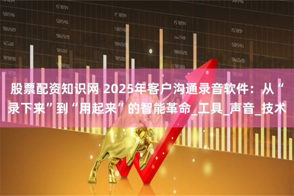 股票配资知识网 2025年客户沟通录音软件：从“录下来”到“用起来”的智能革命_工具_声音_技术