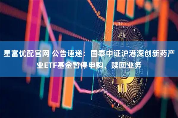 星富优配官网 公告速递：国泰中证沪港深创新药产业ETF基金暂停申购、赎回业务