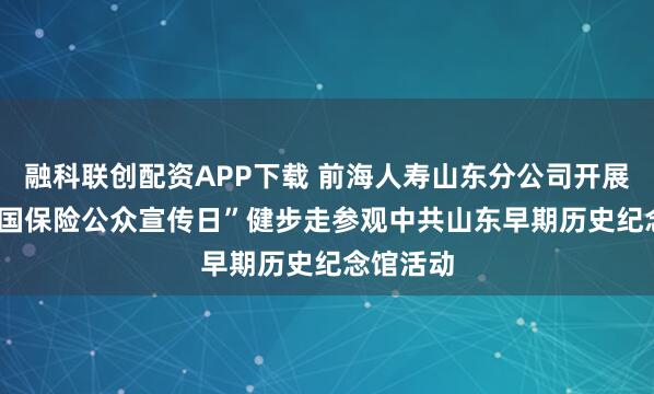 融科联创配资APP下载 前海人寿山东分公司开展“7.8全国保险公众宣传日”健步走参观中共山东早期历史纪念馆活动