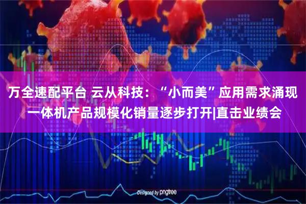 万全速配平台 云从科技：“小而美”应用需求涌现 一体机产品规模化销量逐步打开|直击业绩会