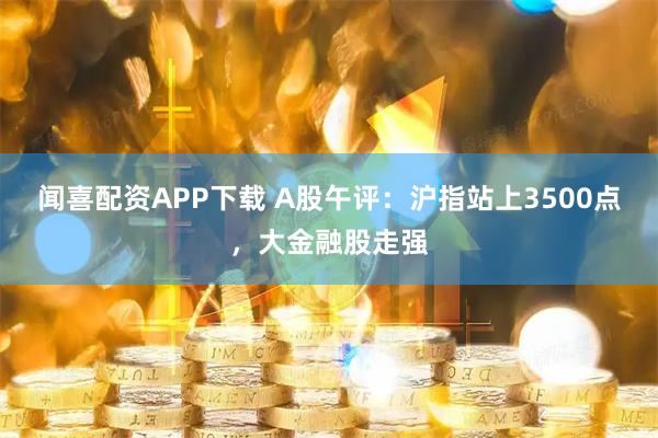 闻喜配资APP下载 A股午评：沪指站上3500点，大金融股走强