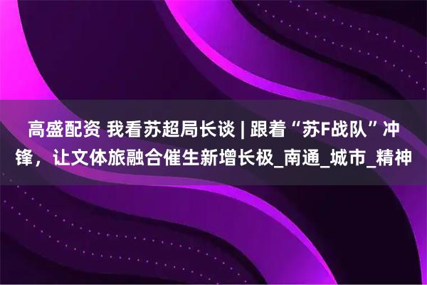 高盛配资 我看苏超局长谈 | 跟着“苏F战队”冲锋，让文体旅融合催生新增长极_南通_城市_精神