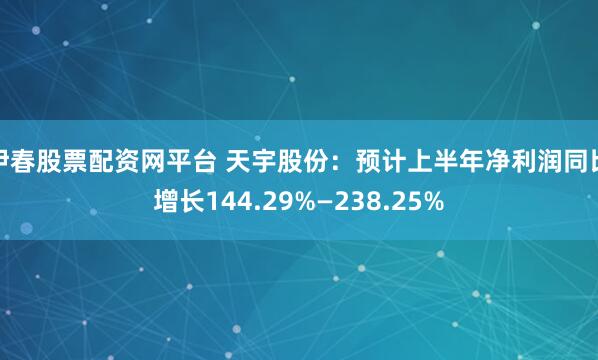 伊春股票配资网平台 天宇股份：预计上半年净利润同比增长144.29%—238.25%