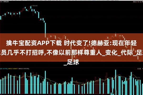 擒牛宝配资APP下载 时代变了!德赫亚:现在年轻球员几乎不打招呼,不像以前那样尊重人_变化_代际_足球