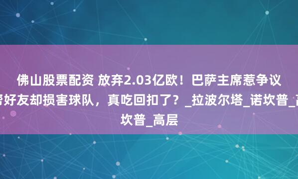 佛山股票配资 放弃2.03亿欧！巴萨主席惹争议，帮好友却损害球队，真吃回扣了？_拉波尔塔_诺坎普_高层
